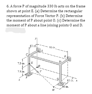 6. A force P of magnitude 330 lb acts on the frame
shown at point E. (a) Determine the rectangular
representation of Force Vector P. (b) Determine
the moment of P about point O. (c) Determine the
moment of P about a line joining points 0 and D.
7.5 in. E
7.5 in
30 in
H
10 in.
10 in.