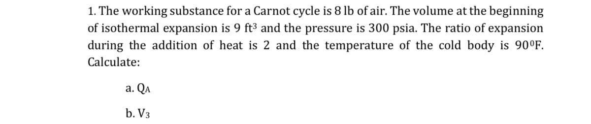 1. The working substance for a Carnot cycle is 8 lb of air. The volume at the beginning
of isothermal expansion is 9 ft3 and the pressure is 300 psia. The ratio of expansion
during the addition of heat is 2 and the temperature of the cold body is 90°F.
Calculate:
a. QA
b. V3
