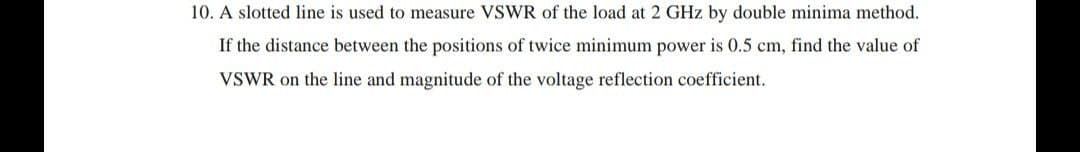 10. A slotted line is used to measure VSWR of the load at 2 GHz by double minima method.
If the distance between the positions of twice minimum power is 0.5 cm, find the value of
VSWR on the line and magnitude of the voltage reflection coefficient.
