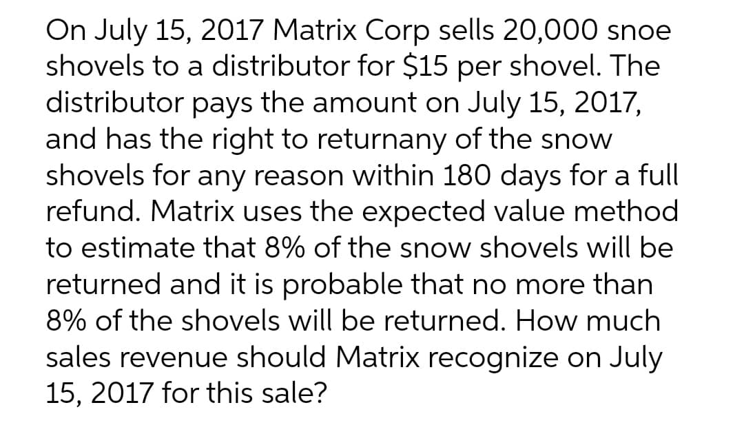 On July 15, 2017 Matrix Corp sells 20,000 snoe
shovels to a distributor for $15 per shovel. The
distributor pays the amount on July 15, 2017,
and has the right to returnany of the snow
shovels for any reason within 180 days for a full
refund. Matrix uses the expected value method
to estimate that 8% of the snow shovels will be
returned and it is probable that no more than
8% of the shovels will be returned. How much
sales revenue should Matrix recognize on July
15, 2017 for this sale?