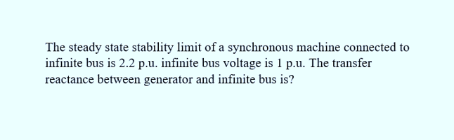 The steady state stability limit of a synchronous machine connected to
infinite bus is 2.2 p.u. infinite bus voltage is 1 p.u. The transfer
reactance between generator and infinite bus is?
