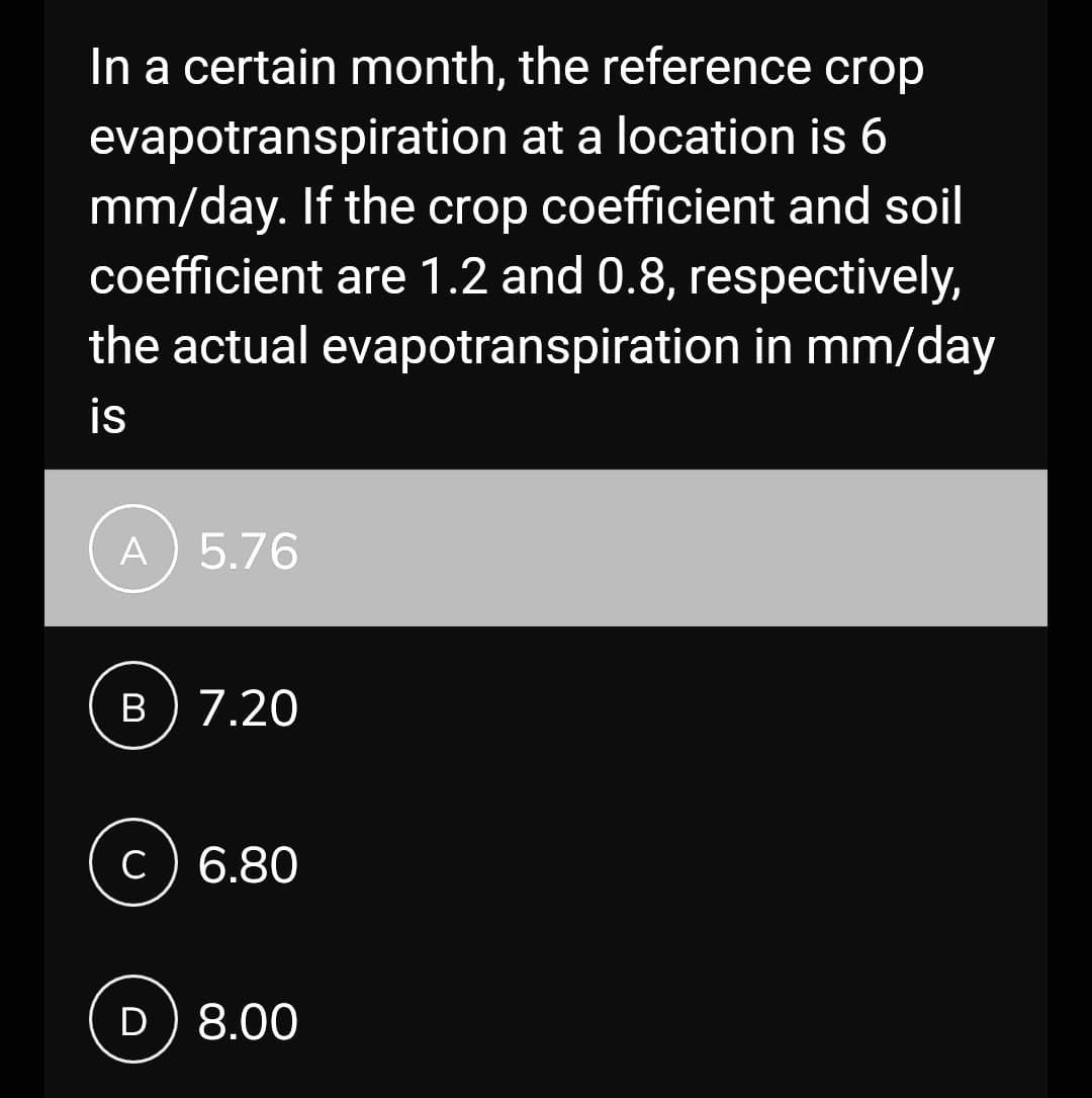 In a certain month, the reference crop
evapotranspiration at a location is 6
mm/day. If the crop coefficient and soil
coefficient are 1.2 and 0.8, respectively,
the actual evapotranspiration in mm/day
is
A) 5.76
B) 7.20
C) 6.80
D) 8.00