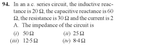 94. In an a.c. series circuit, the inductive reac-
tance is 20 92, the capacitive reactance is 60
2, the resistance is 30 2 and the current is 2
A. The impedance of the circuit is
(0)
(iii)
50 Ω
12.592
(ii) 25 Q
(iv) 84Ω