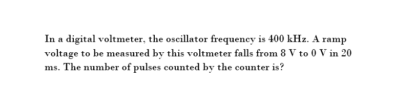 In a digital voltmeter, the oscillator frequency is 400 kHz. A ramp
voltage to be measured by this voltmeter falls from 8 V to 0 V in 20
ms. The number of pulses counted by the counter is?