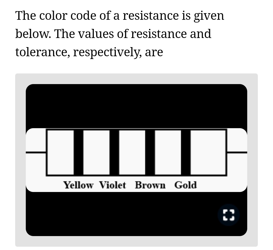 The color code of a resistance is given
below. The values of resistance and
tolerance, respectively, are
I
Yellow Violet Brown Gold