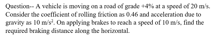 Question-- A vehicle is moving on a road of grade +4% at a speed of 20 m/s.
Consider the coefficient of rolling friction as 0.46 and acceleration due to
gravity as 10 m/s². On applying brakes to reach a speed of 10 m/s, find the
required braking distance along the horizontal.
