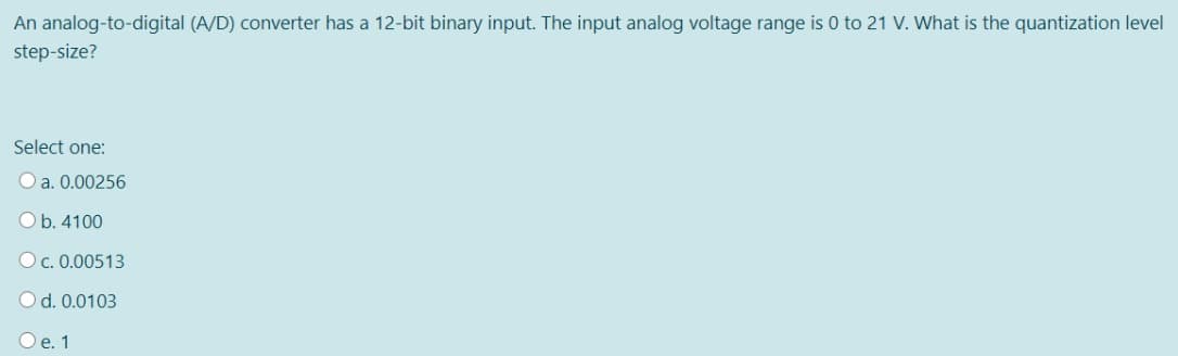 An analog-to-digital (A/D) converter has a 12-bit binary input. The input analog voltage range is 0 to 21 V. What is the quantization level
step-size?
Select one:
O a. 0.00256
O b. 4100
O c. 0.00513
O d. 0.0103
O e. 1