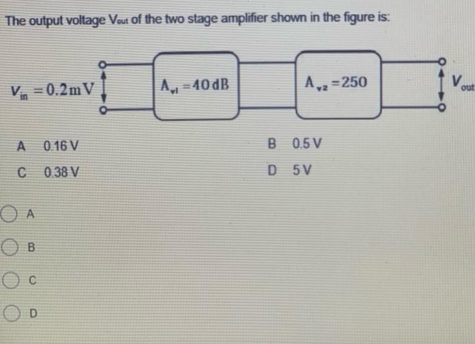 The output voltage Vout of the two stage amplifier shown in the figure is:
Vin=0.2m V
A
C
OA
O B
O C
OD
0.16 V
0.38 V
Avt
A,, -40 dB
A,2=250
B 0.5V
D
5V
out