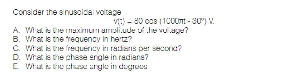 Consider the sinusoidal voltage
v(t) = 80 cos (1000nt -30°) V.
A. What is the maximum amplitude of the voltage?
B. What is the frequency in hertz?
C. What is the frequency in radians per second?
D. What is the phase angle in radians?
E. What is the phase angle in degrees