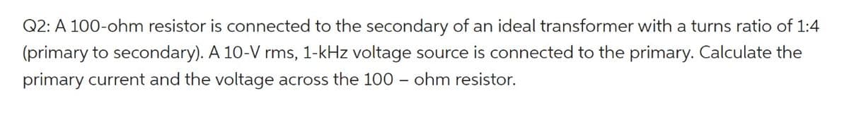Q2: A 100-ohm resistor is connected to the secondary of an ideal transformer with a turns ratio of 1:4
(primary to secondary). A 10-V rms, 1-kHz voltage source is connected to the primary. Calculate the
primary current and the voltage across the 100 - ohm resistor.