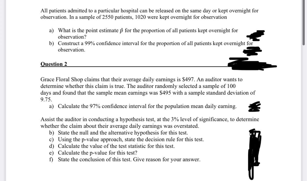All patients admitted to a particular hospital can be released on the same day or kept overnight for
observation. In a sample of 2550 patients, 1020 were kept overnight for observation
a) What is the point estimate p for the proportion of all patients kept overnight for
observation?
b) Construct a 99% confidence interval for the proportion of all patients kept overnight for
observation.
Question 2
Grace Floral Shop claims that their average daily earnings is $497. An auditor wants to
determine whether this claim is true. The auditor randomly selected a sample of 100
days and found that the sample mean earnings was $495 with a sample standard deviation of
9.75.
a) Calculate the 97% confidence interval for the population mean daily earning.
Assist the auditor in conducting a hypothesis test, at the 3% level of significance, to determine
whether the claim about their average daily earnings was overstated.
b) State the null and the alternative hypothesis for this test.
c) Using the p-value approach, state the decision rule for this test.
d) Calculate the value of the test statistic for this test.
e) Calculate the p-value for this test?
f) State the conclusion of this test. Give reason for your answer.
