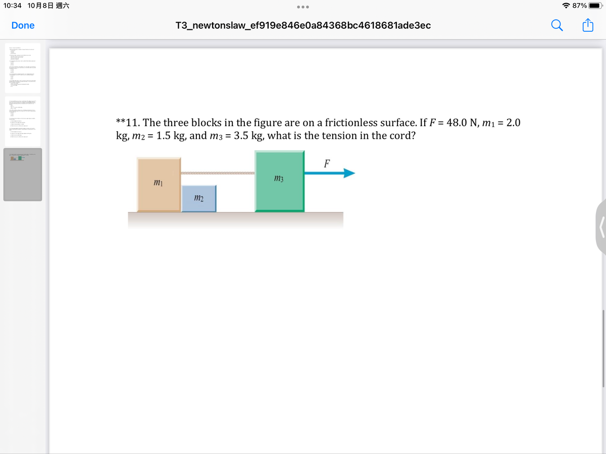 10:34 10月8日 週六
Done
RELATE
T3_newtonslaw_ef919e846e0a84368bc4618681ade3ec
**11. The three blocks in the figure are on a frictionless surface. If F = 48.0 N, m₁ = 2.0
kg, m2 = 1.5 kg, and m3 = 3.5 kg, what is the tension in the cord?
mi
m2
m3
F
87%
