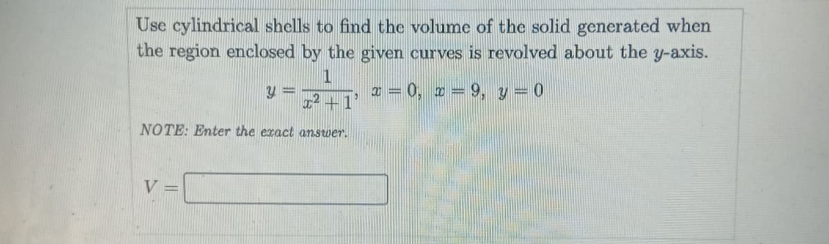 Use cylindrical shells to find the volume of the solid generated when
the region enclosed by the given curves is revolved about the y-axis.
1
a = 0, 2 = 9, y = 0
2 +1'
NOTE: Enter the exact answer.
V =
