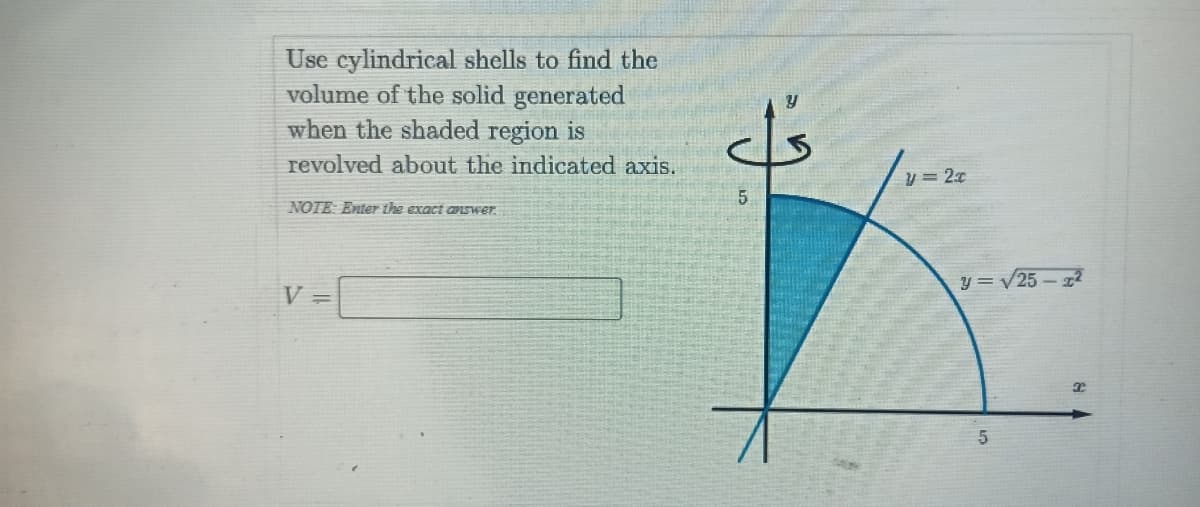 Use cylindrical shells to find the
volume of the solid generated
when the shaded region is
revolved about the indicated axis.
y= 2x
5.
NOTE: Enter the exact aIswer.
V =
y = V25 – 22
