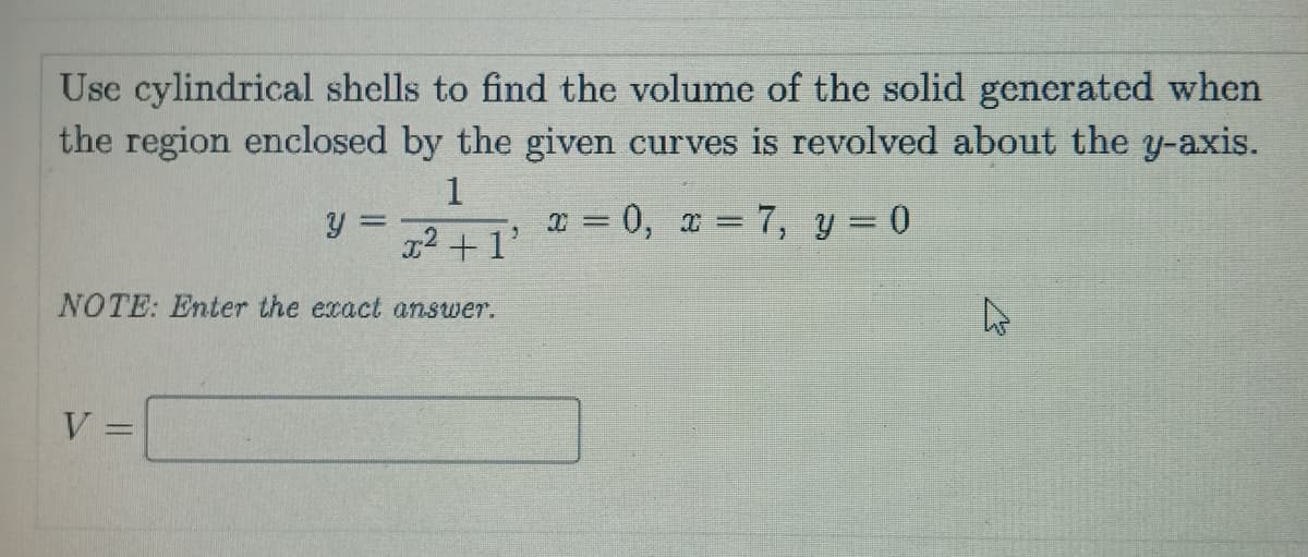 Use cylindrical shells to find the volume of the solid generated when
the region enclosed by the given curves is revolved about the y-axis.
1
x = 0, x = 7, y = 0
%3D
g2 +1'
NOTE: Enter the exact answer.
V
