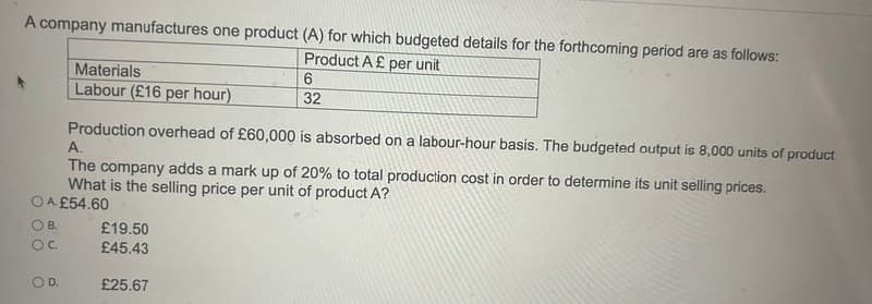 A company manufactures one product (A) for which budgeted details for the forthcoming period are as follows:
Product A £ per unit
Materials
Labour (£16 per hour)
6
32
Production overhead of £60,000 is absorbed on a labour-hour basis. The budgeted output is 8,000 units of product
A.
The company adds a mark up of 20% to total production cost in order to determine its unit selling prices.
What is the selling price per unit of product A?
OA £54.60
OB.
£19.50
OC.
£45.43
OD.
£25.67
