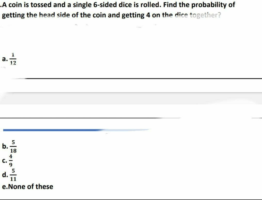 .A coin is tossed and a single 6-sided dice is rolled. Find the probability of
getting the head side of the coin and getting 4 on the dice together?
17
a.
12
b
C.
5
18
4
5
11
e.None of these