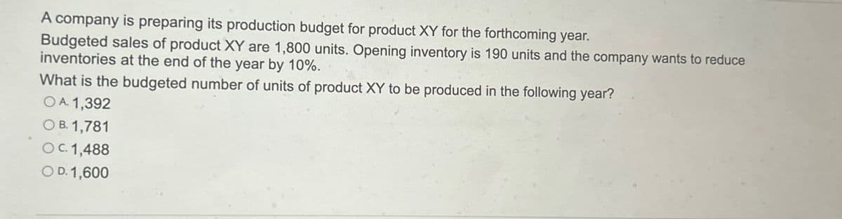 A company is preparing its production budget for product XY for the forthcoming year.
Budgeted sales of product XY are 1,800 units. Opening inventory is 190 units and the company wants to reduce
inventories at the end of the year by 10%.
What is the budgeted number of units of product XY to be produced in the following year?
OA. 1,392
O B. 1,781
OC. 1,488
OD. 1,600
