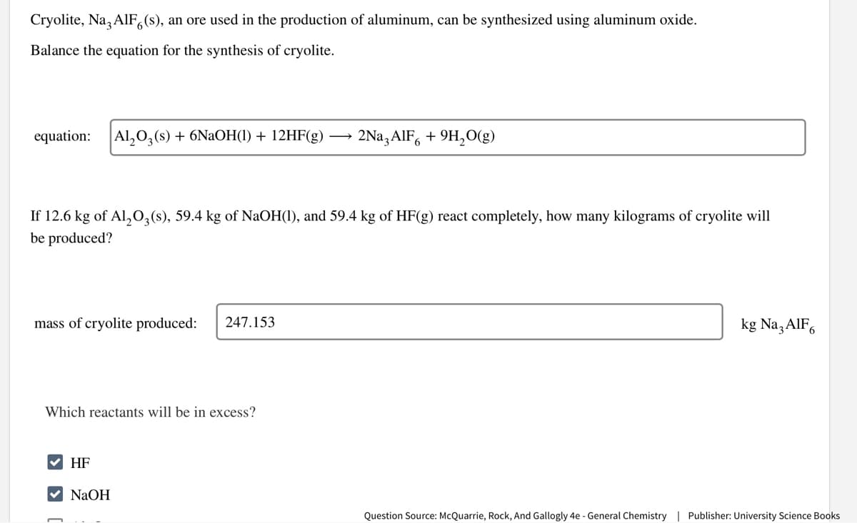 Cryolite, Na3AlF6(s), an ore used in the production of aluminum, can be synthesized using aluminum oxide.
Balance the equation for the synthesis of cryolite.
equation: Al₂O3(s) + 6NaOH(1) + 12HF(g)
If 12.6 kg of Al₂O3(s), 59.4 kg of NaOH(1), and 59.4 kg of HF(g) react completely, how many kilograms of cryolite will
be produced?
mass of cryolite produced:
Which reactants will be in excess?
✓ HF
247.153
NaOH
2Na3AlF6 +9H₂O(g)
kg Na3AlF6
Question Source: McQuarrie, Rock, And Gallogly 4e - General Chemistry | Publisher: University Science Books