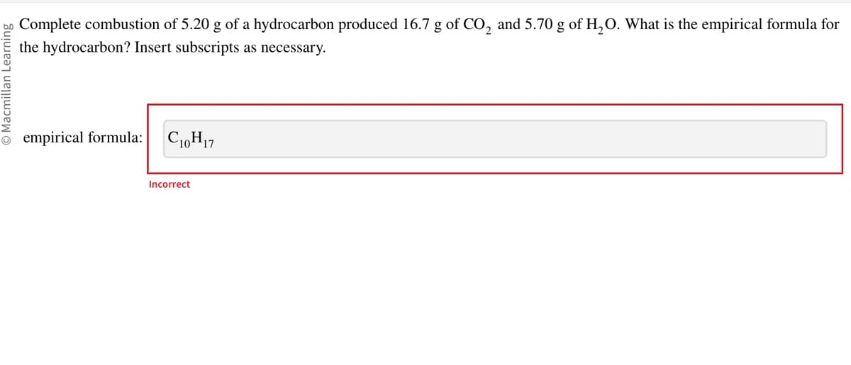 Macmillan Learning
Complete combustion of 5.20 g of a hydrocarbon produced 16.7 g of CO₂ and 5.70 g of H₂O. What is the empirical formula for
the hydrocarbon? Insert subscripts as necessary.
empirical formula: C10H17
Incorrect