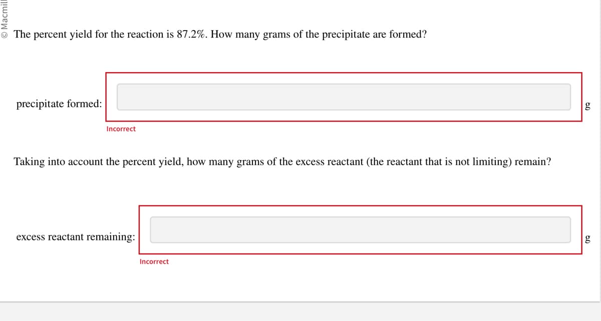 The percent yield for the reaction is 87.2%. How many grams of the precipitate are formed?
precipitate formed:
Incorrect
Taking into account the percent yield, how many grams of the excess reactant (the reactant that is not limiting) remain?
excess reactant remaining:
Incorrect
g
g