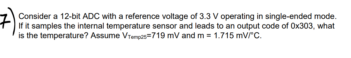 Consider a 12-bit ADC with a reference voltage of 3.3 V operating in single-ended mode.
If it samples the internal temperature sensor and leads to an output code of 0x303, what
is the temperature? Assume VTemp25=719 mV and m = 1.715 mV/°C.
