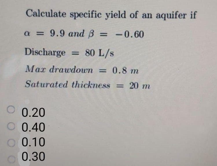 Calculate specific yield of an aquifer if
a = 9.9 and B
= -0.60
%3D
Discharge = 80 L/s
Max drawdown = 0.8 m
Saturated thickness = 20 m
O 0.20
O 0.40
O 0.10
0.30
