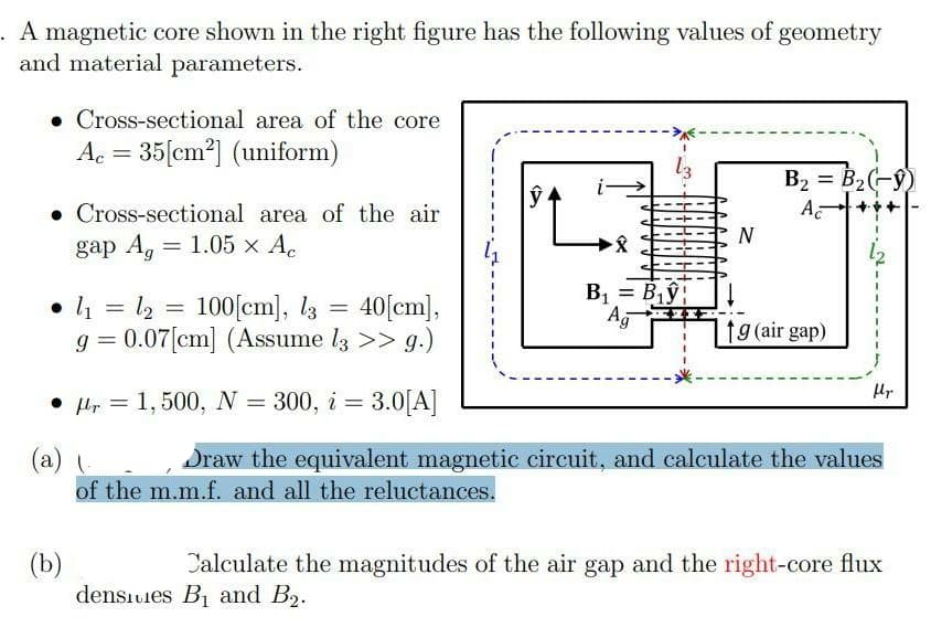 . A magnetic core shown in the right
and material parameters.
figure has the following values of geometry
• Cross-sectional area of the core
Ac = 35[cm?] (uniform)
ŷ.
B2 = B2(-9)
A
• Cross-sectional area of the air
gap A, 3D 1.05х А.
N
• 1 = 2 = 100[cm], l3 = 40[cm],
40[cm),
B, =
= B,ŷ
Ag
g = 0.07[cm] (Assume l3 >> g.)
fg (air gap)
Hr
• Hr = 1, 500, N = 300, i = 3.0[A]
%3D
(a)
of the m.m.f. and all the reluctances.
Draw the equivalent magnetic circuit, and calculate the values
(b)
densıuies B1 and B2.
Calculate the magnitudes of the air gap and the right-core flux
