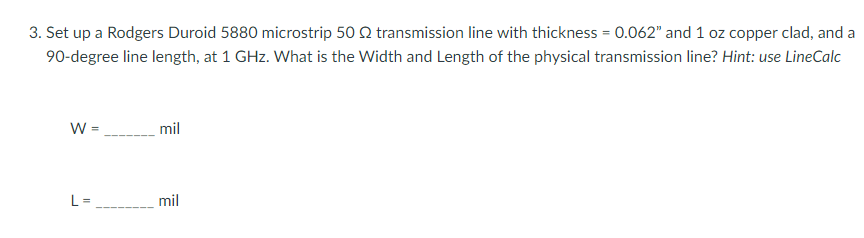 3. Set up a Rodgers Duroid 5880 microstrip 50 Q transmission line with thickness = 0.062" and 1 oz copper clad, and a
90-degree line length, at 1 GHz. What is the Width and Length of the physical transmission line? Hint: use LineCalc
W =
mil
mil
