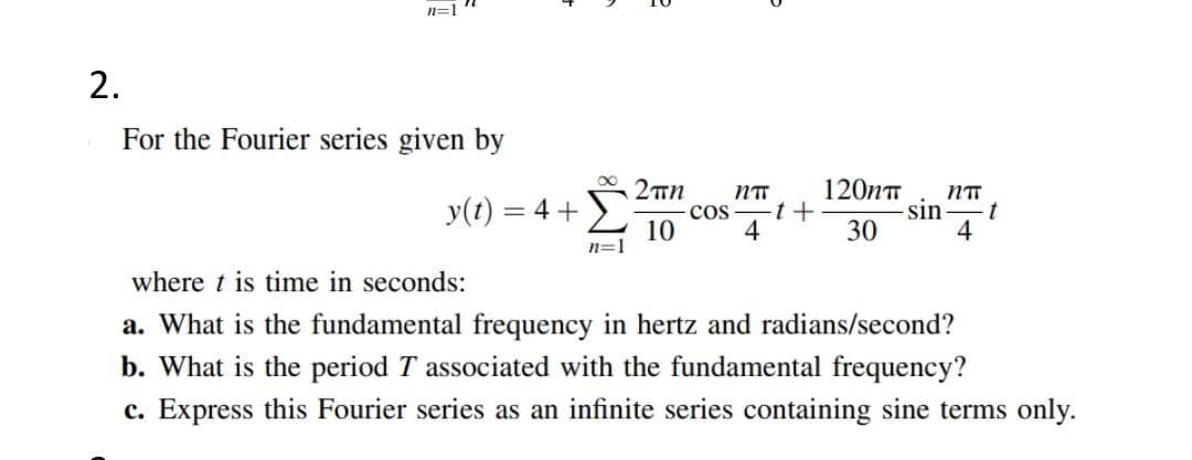 n=1
2.
For the Fourier series given by
NTT
120nT
NTT
y(t) = 4 +
cos
10
4
sin
t
30
4
n=1
where t is time in seconds:
a. What is the fundamental frequency in hertz and radians/second?
b. What is the period T associated with the fundamental frequency?
c. Express this Fourier series as an infinite series containing sine terms only.
