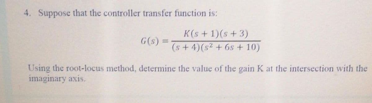 4. Suppose that the controller transfer function is:
K(s+ 1)(s+ 3)
G(s) =
%3D
(s+4)(s2 + 6s + 10)
Using the root-locus method, determine the value of the gain K at the intersection with the
imaginary axis.
