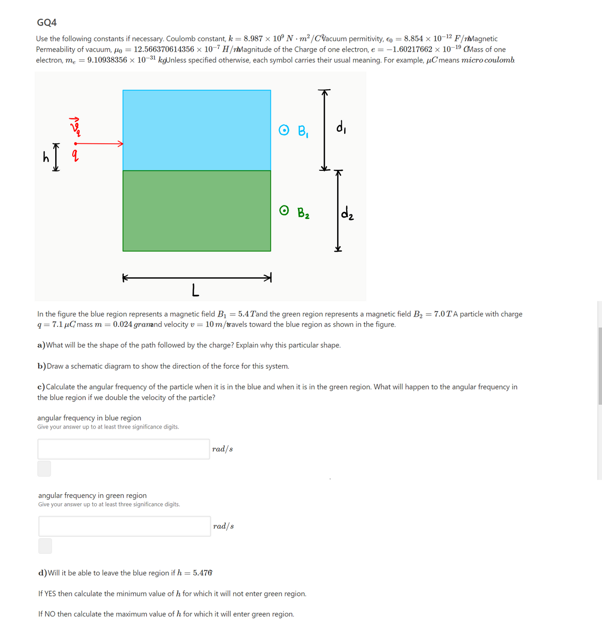 GQ4
Use the following constants if necessary. Coulomb constant, k = 8.987 × 10º N · m² /CVacuum permitivity, 6o = 8.854 × 10-12 F/nMagnetic
Permeability of vacuum, µo = 12.566370614356 × 10-7 H /nMagnitude of the Charge of one electron, e = -1.60217662 × 10¬19 CMass of one
electron, me = 9.10938356 × 10-31 kgUnless specified otherwise, each symbol carries their usual meaning. For example, µC means micro coulomb
O B,
di
In the figure the blue region represents a magnetic field B1 = 5.4Tand the green region represents a magnetic field B2 = 7.0TA particle with charge
q= 7.1 µGmass m =
0.024 granand velocity v =
10 m/travels toward the blue region as shown in the figure.
a)What will be the shape of the path followed by the charge? Explain why this particular shape.
b)Draw a schematic diagram to show the direction of the force for this system.
c) Calculate the angular frequency of the particle when it is in the blue and when it is in the green region. What will happen to the angular frequency in
the blue region if we double the velocity of the particle?
angular frequency in blue region
Give your answer up to at least three significance digits.
rad/s
angular frequency in green region
Give your answer up to at least three significance digits.
rad/s
d)Will it be able to leave the blue region if h
= 5.476
If YES then calculate the minimum value of h for which it will not enter green region.
If NO then calculate the maximum value of h for which it will enter green region.
