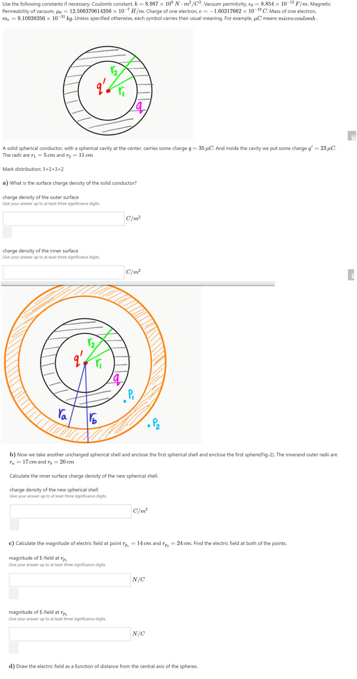 8.987 × 10° N · m² /C². Vacuum permitivity, eo =
8.854 × 10-12 F/m. Magnetic
Use the following constants if necessary. Coulomb constant, k
Permeability of vacuum, µo = 12.566370614356 × 10¬7 H/m. Charge of one electron, e = -1.60217662 × 10¬19 C. Mass of one electron,
me = 9.10938356 × 10¬31 kg. Unless specified otherwise, each symbol carries their usual meaning. For example, µC means micro coulomb.
A solid spherical conductor, with a spherical cavity at the center, carries some charge q = 35 µC. And inside the cavity we put some charge q' = 23 µC.
The radii are rị
5 ст and r> — 11 ст
Mark distribution: 3+2+3+2
a) What is the surface charge density of the solid conductor?
charge density of the outer surface
Give your answer up to at least three significance digits.
C/m?
charge density of the inner surface
Give your answer up to at least three significance digits.
C/m?
ra
b) Now we take another uncharged spherical shell and enclose the first spherical shell and enclose the first sphere(Fig-2). The innerand outer radii are
ra = 17 cm and rp
= 20 cm
Calculate the inner surface charge density of the new spherical shell.
charge density of the new spherical shell
Give your answer up to at least three significance digits.
C/m?
c) Calculate the magnitude of electric field at point r,
= 14 cm and
"P2
24 cm. Find the electric field at both of the points.
magnitude of E-field at rp,
Give your answer up to at least three significance digits.
N/C
magnitude of E-field at rp,
Give your answer up to at least three significance digits.
N/C
d) Draw the electric field as a function of distance from the central axis of the spheres.

