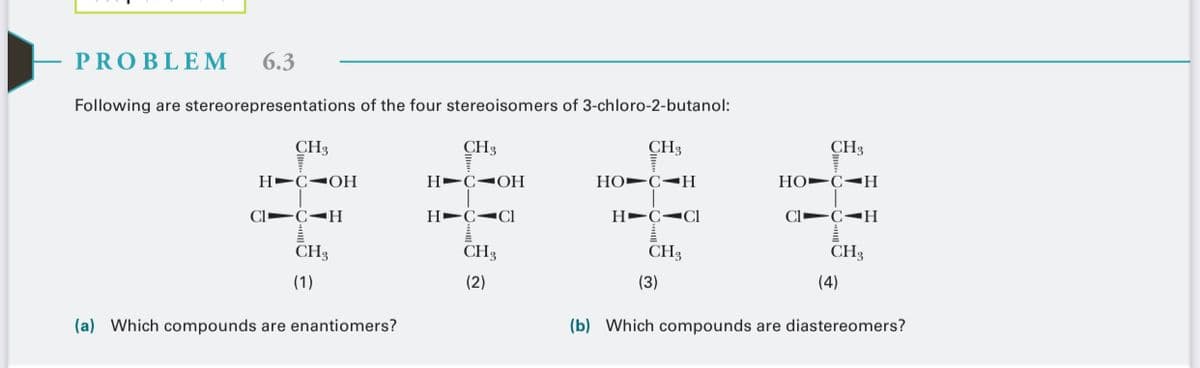 PROBLEM
6.3
Following are stereorepresentations of the four stereoisomers of 3-chloro-2-butanol:
CH3
CH3
CH3
CH3
H-C¬OH
H-C<OH
Но-С-Н
Но-С-Н
H-C-CI
CH3
CH3
CH3
CH3
(1)
(2)
(3)
(4)
(a) Which compounds are enantiomers?
(b) Which compounds are diastereomers?

