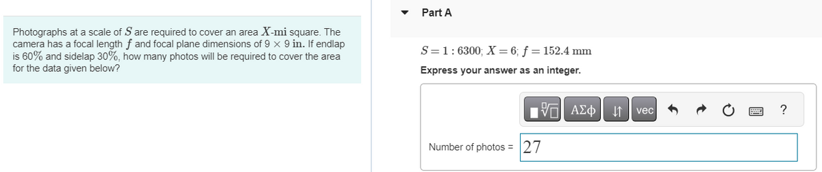 Photographs at a scale of S are required to cover an area X-mi square. The
camera has a focal length f and focal plane dimensions of 9 x 9 in. If endlap
is 60% and sidelap 30%, how many photos will be required to cover the area
for the data given below?
Part A
S=1:6300; X = 6; f = 152.4 mm
Express your answer as an integer.
17| ΑΣΦΑ1
Number of photos = 27
vec
?