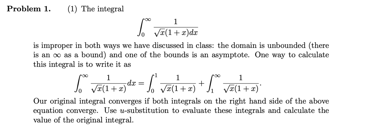 Problem 1. (1) The integral
1
So +
√√x(1+x)dx
is improper in both ways we have discussed in class: the domain is unbounded (there
is an ∞ as a bound) and one of the bounds is an asymptote. One way to calculate
this integral is to write it as
1
1
1
r∞
1
-dx =
+
√√√x(1+x)
√√x(1+x)
√√x(1+x)
x)
Our original integral converges if both integrals on the right hand side of the above
equation converge. Use u-substitution to evaluate these integrals and calculate the
value of the original integral.