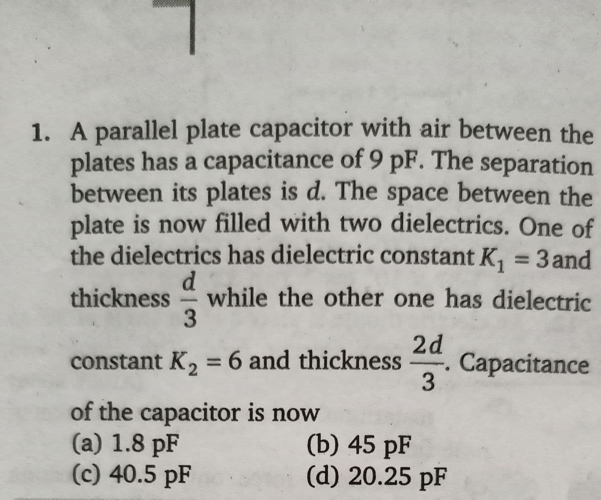 1. A parallel plate capacitor with air between the
plates has a capacitance of 9 pF. The separation
between its plates is d. The space between the
plate is now filled with two dielectrics. One of
the dielectrics has dielectric constant K, = 3 and
%3D
d.
while the other one has dielectric
thickness
2d
Capacitance
3
constant K, = 6 and thickness
%3D
of the capacitor is now
(a) 1.8 pF
(c) 40.5 pF
(b) 45 pF
(d) 20.25 pF
