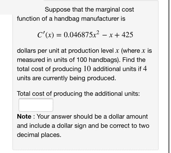 Suppose that the marginal cost
function of a handbag manufacturer is
C'(x) = 0.046875x? – x+ 425
dollars per unit at production level x (where x is
measured in units of 100 handbags). Find the
total cost of producing 10 additional units if 4
units are currently being produced.
Total cost of producing the additional units:
Note : Your answer should be a dollar amount
and include a dollar sign and be correct to two
decimal places.
