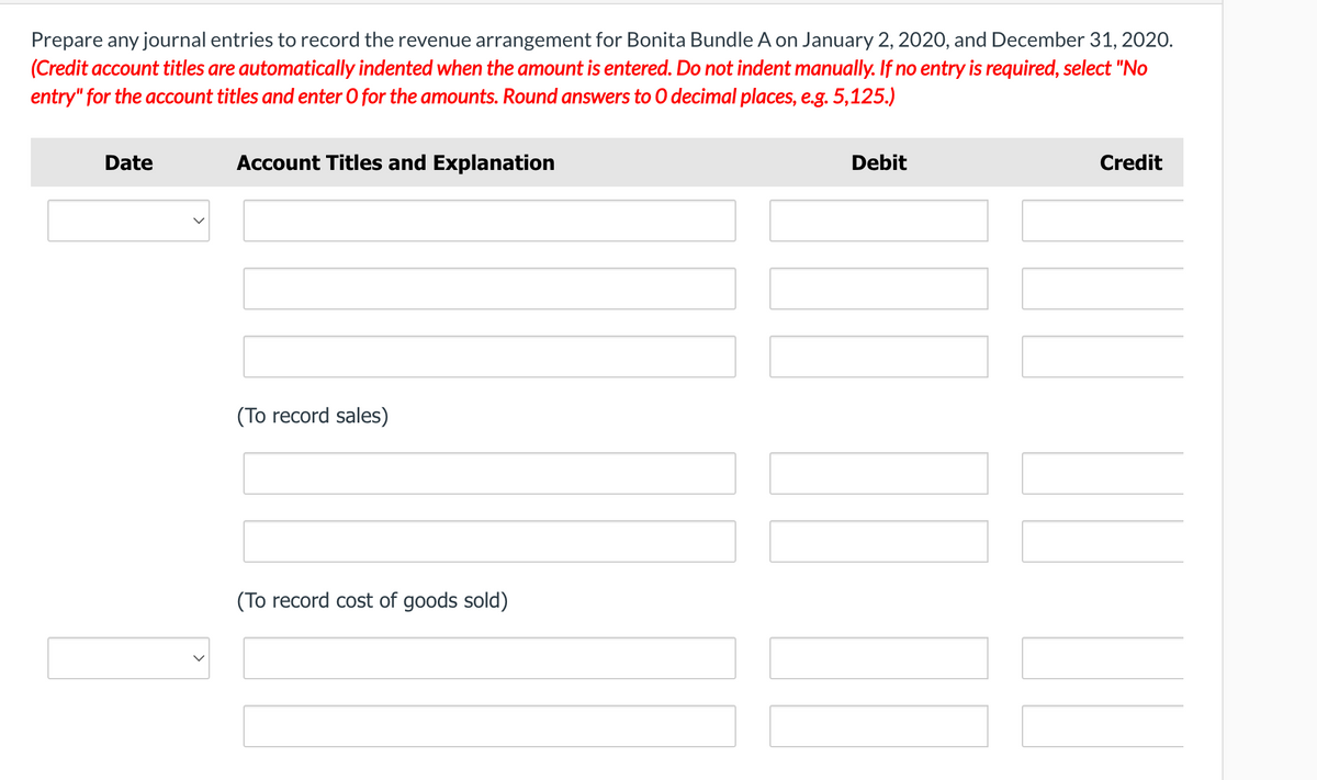 Prepare any journal entries to record the revenue arrangement for Bonita Bundle A on January 2, 2020, and December 31, 2020.
(Credit account titles are automatically indented when the amount is entered. Do not indent manually. If no entry is required, select "No
entry" for the account titles and enter O for the amounts. Round answers to O decimal places, e.g. 5,125.)
Date
Account Titles and Explanation
Debit
Credit
(To record sales)
(To record cost of goods sold)
