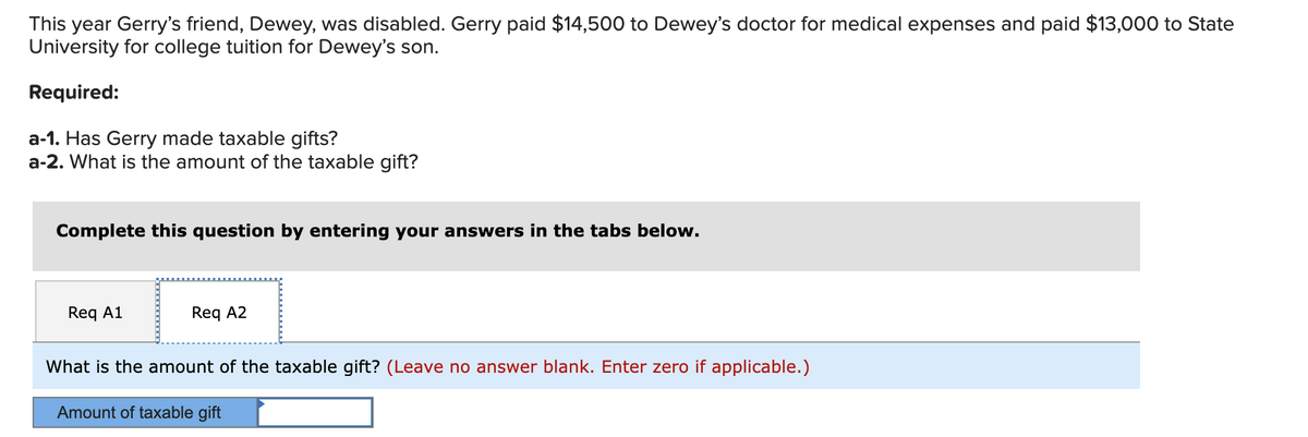 This year Gerry's friend, Dewey, was disabled. Gerry paid $14,500 to Dewey's doctor for medical expenses and paid $13,000 to State
University for college tuition for Dewey's son.
Required:
a-1. Has Gerry made taxable gifts?
a-2. What is the amount of the taxable gift?
Complete this question by entering your answers in the tabs below.
Req A1
Req A2
What is the amount of the taxable gift? (Leave no answer blank. Enter zero if applicable.)
Amount of taxable gift
