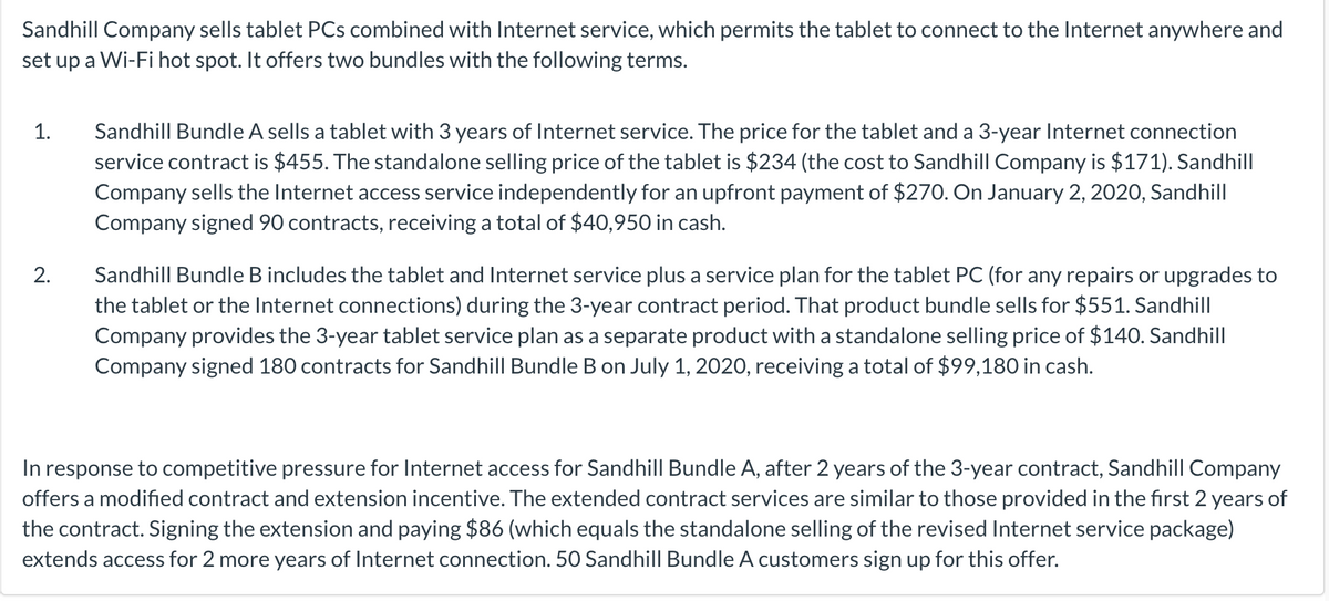 Sandhill Company sells tablet PCs combined with Internet service, which permits the tablet to connect to the Internet anywhere and
set up a Wi-Fi hot spot. It offers two bundles with the following terms.
Sandhill Bundle A sells a tablet with 3 years of Internet service. The price for the tablet and a 3-year Internet connection
service contract is $455. The standalone selling price of the tablet is $234 (the cost to Sandhill Company is $171). Sandhill
Company sells the Internet access service independently for an upfront payment of $270. On January 2, 2020, Sandhill
Company signed 90 contracts, receiving a total of $40,950 in cash.
1.
Sandhill Bundle B includes the tablet and Internet service plus a service plan for the tablet PC (for any repairs or upgrades to
the tablet or the Internet connections) during the 3-year contract period. That product bundle sells for $551. Sandhill
Company provides the 3-year tablet service plan as a separate product with a standalone selling price of $140. Sandhill
Company signed 180 contracts for Sandhill Bundle B on July 1, 2020, receiving a total of $99,180 in cash.
2.
In response to competitive pressure for Internet access for Sandhill Bundle A, after 2 years of the 3-year contract, Sandhill Company
offers a modified contract and extension incentive. The extended contract services are similar to those provided in the first 2 years of
the contract. Signing the extension and paying $86 (which equals the standalone selling of the revised Internet service package)
extends access for 2 more years of Internet connection. 50 Sandhill Bundle A customers sign up for this offer.
