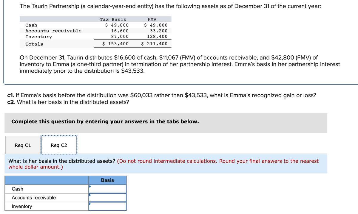 The Taurin Partnership (a calendar-year-end entity) has the following assets as of December 31 of the current year:
Таx Basis
FMV
$ 49,800
16,600
$ 49,800
33,200
128,400
$ 211,400
Cash
Accounts receivable
Inventory
87,000
Totals
$ 153,400
On December 31, Taurin distributes $16,600 of cash, $11,067 (FMV) of accounts receivable, and $42,800 (FMV) of
inventory to Emma (a one-third partner) in termination of her partnership interest. Emma's basis in her partnership interest
immediately prior to the distribution is $43,533.
c1. If Emma's basis before the distribution was $60,033 rather than $43,533, what is Emma's recognized gain or loss?
c2. What is her basis in the distributed assets?
Complete this question by entering your answers in the tabs below.
Req C1
Req C2
What is her basis in the distributed assets? (Do not round intermediate calculations. Round your final answers to the nearest
whole dollar amount.)
Basis
Cash
Accounts receivable
Inventory
