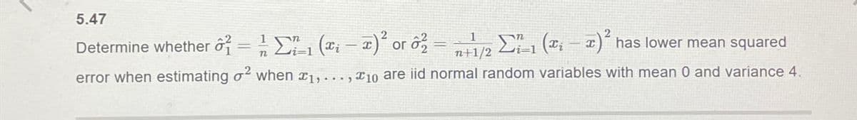 5.47
Determine whether = 1½-1 (xx)² or
=
n+1/2 i=1
(-) has lower mean squared
error when estimating σ2 when x1,..., 10 are iid normal random variables with mean 0 and variance 4.