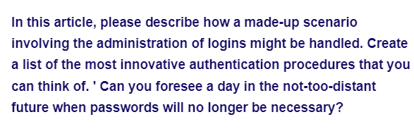 In this article, please describe how a made-up scenario
involving the administration of logins might be handled. Create
a list of the most innovative authentication procedures that you
can think of. Can you foresee a day in the not-too-distant
future when passwords will no longer be necessary?