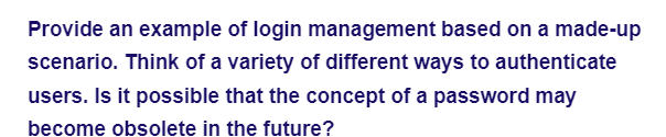Provide an example of login management based on a made-up
scenario. Think of a variety of different ways to authenticate
users. Is it possible that the concept of a password may
become obsolete in the future?