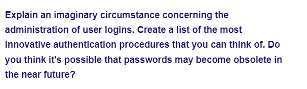 Explain an imaginary circumstance concerning the
administration of user logins. Create a list of the most
innovative authentication procedures that you can think of. Do
you think it's possible that passwords may become obsolete in
the near future?