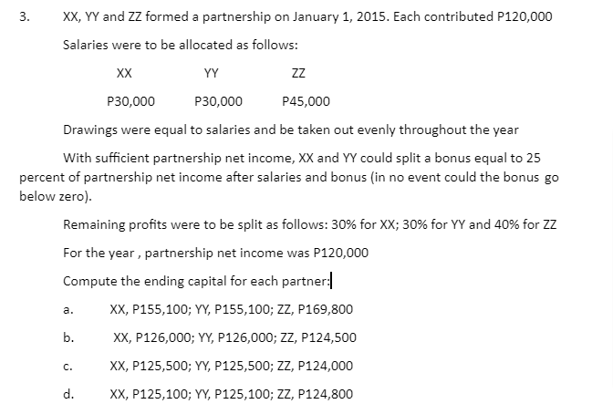 XX, YY and ZZ formed a partnership on January 1, 2015. Each contributed P120,000
3.
Salaries were to be allocated as follows:
XX
YY
zz
P30,000
P30,000
P45,000
Drawings were equal to salaries and be taken out evenly throughout the year
With sufficient partnership net income, XX and YY could split a bonus equal to 25
percent of partnership net income after salaries and bonus (in no event could the bonus go
below zero).
Remaining profits were to be split as follows: 30% for XX; 30% for YY and 40% for Zz
For the year, partnership net income was P120,000
Compute the ending capital for each partner:
XX, P155,100; YY, P155,100; ZZ, P169,800
а.
b.
XX, P126,000; YY, P126,000; ZZ, P124,500
XX, P125,500; YY, P125,500; ZZ, P124,000
С.
d.
XX, P125,100; YY, P125,100; ZZ, P124,800

