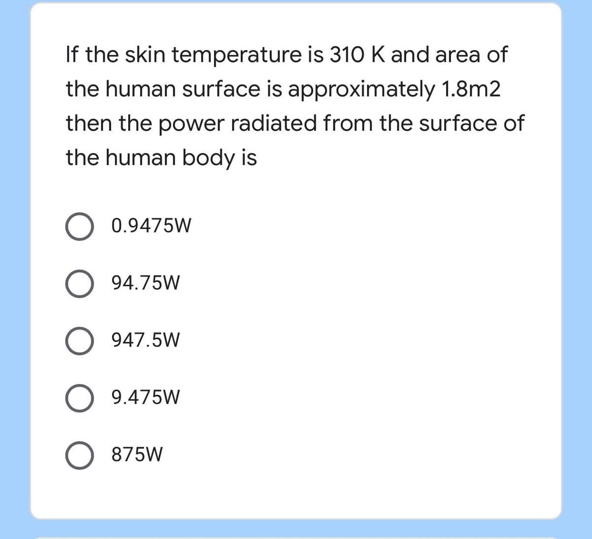 If the skin temperature is 310 K and area of
the human surface is approximately 1.8m2
then the power radiated from the surface of
the human body is
0.9475W
94.75W
O 947.5W
9.475W
O 875W