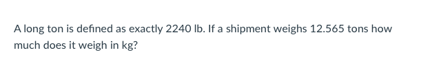 A long ton is defined as exactly 2240 lb. If a shipment weighs 12.565 tons how
much does it weigh in kg?
