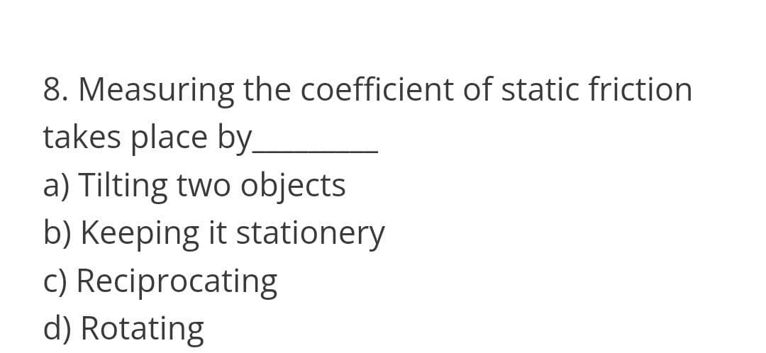 8. Measuring the coefficient of static friction
takes place by.
a) Tilting two objects
b) Keeping it stationery
c) Reciprocating
d) Rotating

